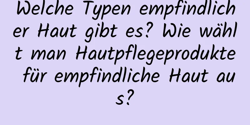 Welche Typen empfindlicher Haut gibt es? Wie wählt man Hautpflegeprodukte für empfindliche Haut aus?
