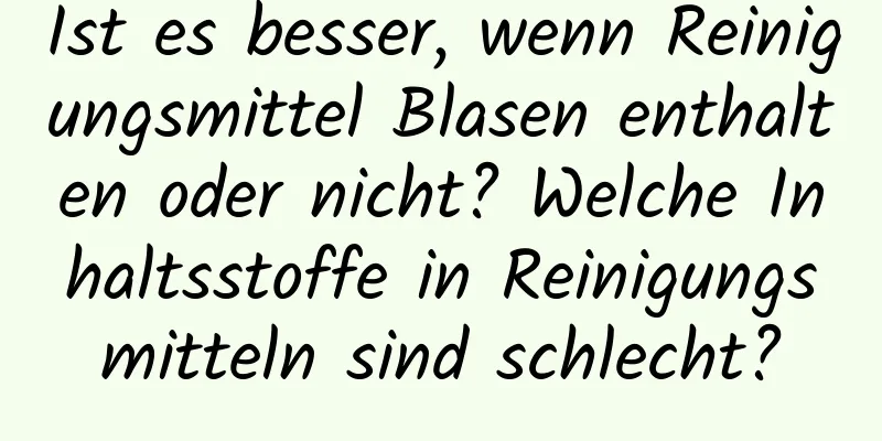 Ist es besser, wenn Reinigungsmittel Blasen enthalten oder nicht? Welche Inhaltsstoffe in Reinigungsmitteln sind schlecht?
