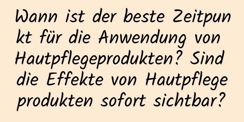 Wann ist der beste Zeitpunkt für die Anwendung von Hautpflegeprodukten? Sind die Effekte von Hautpflegeprodukten sofort sichtbar?