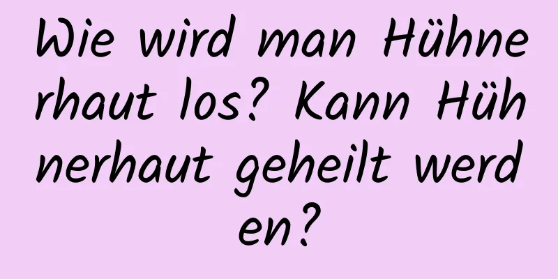 Wie wird man Hühnerhaut los? Kann Hühnerhaut geheilt werden?