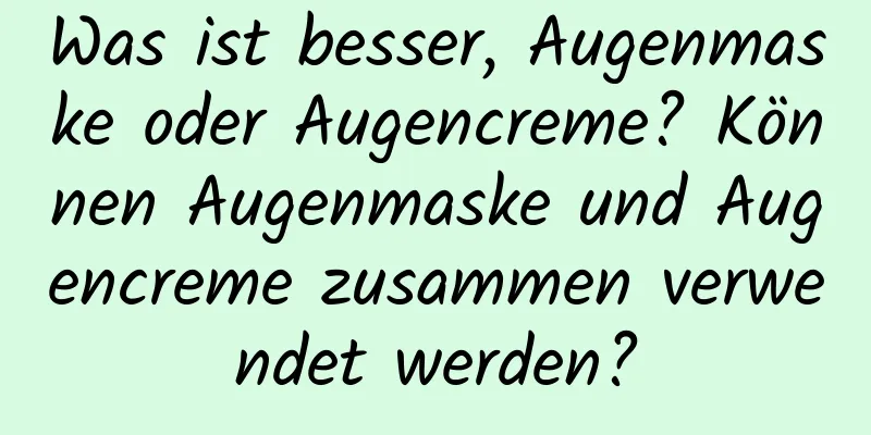 Was ist besser, Augenmaske oder Augencreme? Können Augenmaske und Augencreme zusammen verwendet werden?