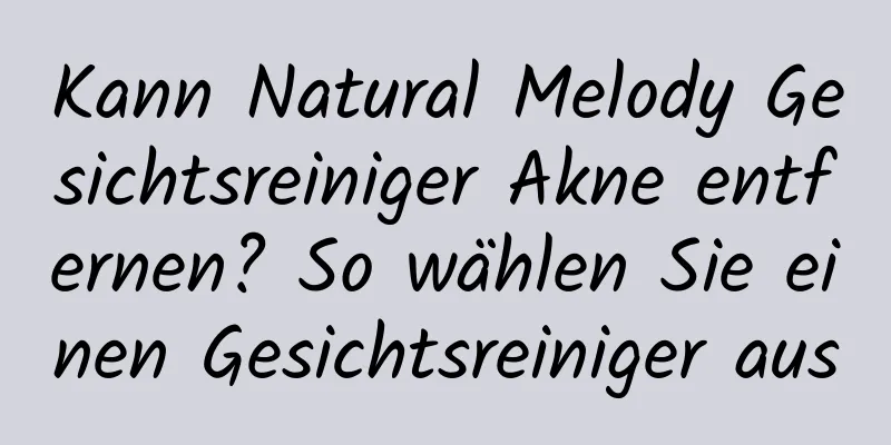 Kann Natural Melody Gesichtsreiniger Akne entfernen? So wählen Sie einen Gesichtsreiniger aus