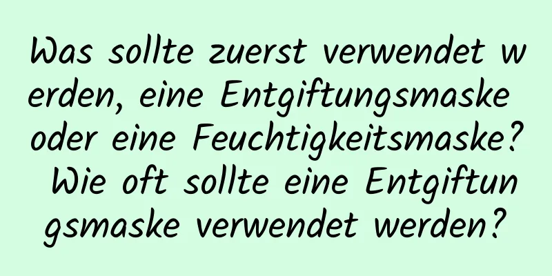 Was sollte zuerst verwendet werden, eine Entgiftungsmaske oder eine Feuchtigkeitsmaske? Wie oft sollte eine Entgiftungsmaske verwendet werden?
