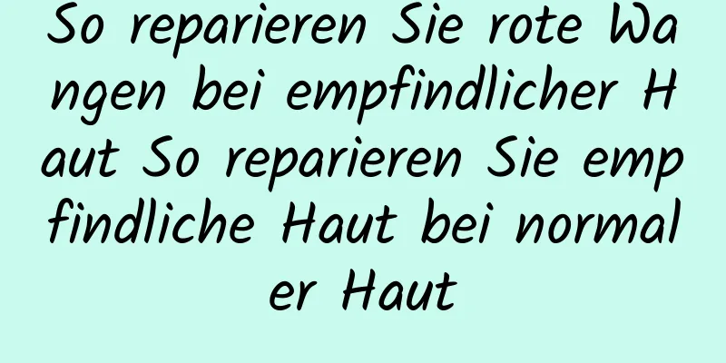 So reparieren Sie rote Wangen bei empfindlicher Haut So reparieren Sie empfindliche Haut bei normaler Haut