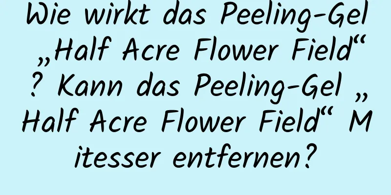 Wie wirkt das Peeling-Gel „Half Acre Flower Field“? Kann das Peeling-Gel „Half Acre Flower Field“ Mitesser entfernen?
