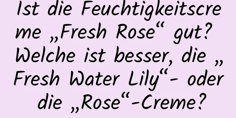 Ist die Feuchtigkeitscreme „Fresh Rose“ gut? Welche ist besser, die „Fresh Water Lily“- oder die „Rose“-Creme?