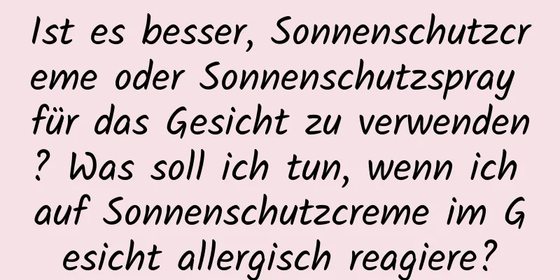Ist es besser, Sonnenschutzcreme oder Sonnenschutzspray für das Gesicht zu verwenden? Was soll ich tun, wenn ich auf Sonnenschutzcreme im Gesicht allergisch reagiere?
