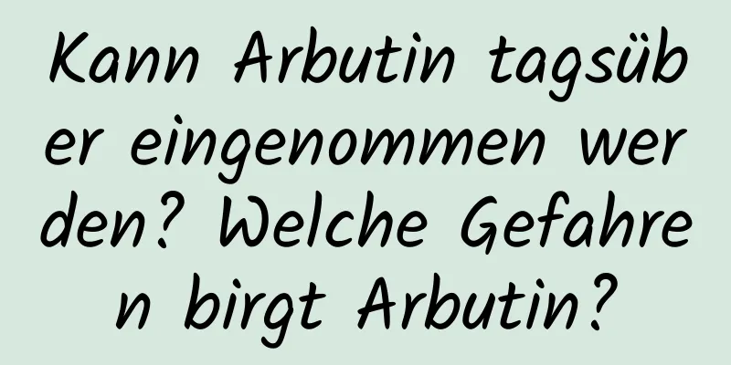 Kann Arbutin tagsüber eingenommen werden? Welche Gefahren birgt Arbutin?