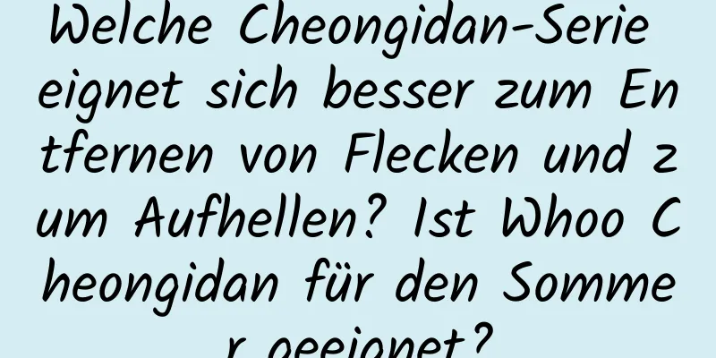 Welche Cheongidan-Serie eignet sich besser zum Entfernen von Flecken und zum Aufhellen? Ist Whoo Cheongidan für den Sommer geeignet?