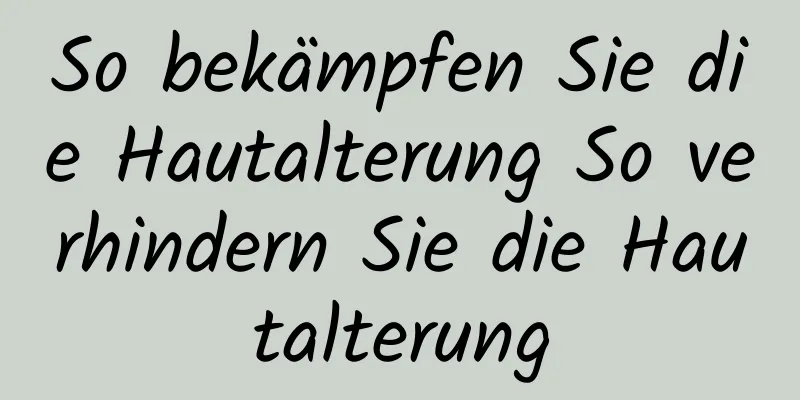 So bekämpfen Sie die Hautalterung So verhindern Sie die Hautalterung
