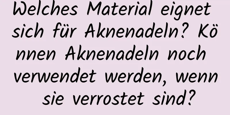 Welches Material eignet sich für Aknenadeln? Können Aknenadeln noch verwendet werden, wenn sie verrostet sind?