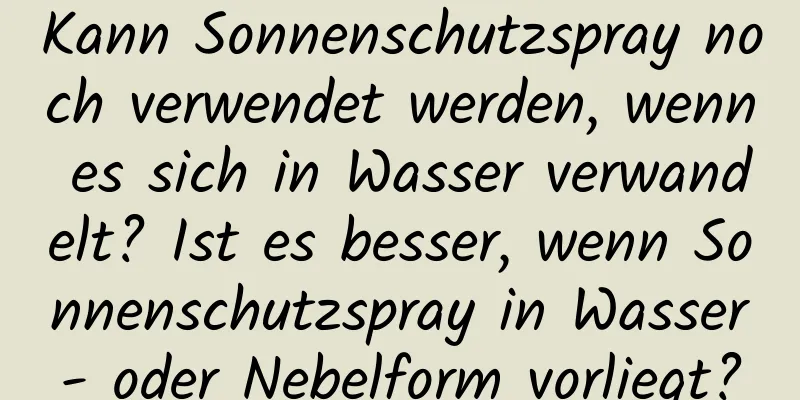 Kann Sonnenschutzspray noch verwendet werden, wenn es sich in Wasser verwandelt? Ist es besser, wenn Sonnenschutzspray in Wasser- oder Nebelform vorliegt?