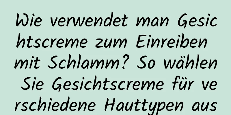 Wie verwendet man Gesichtscreme zum Einreiben mit Schlamm? So wählen Sie Gesichtscreme für verschiedene Hauttypen aus