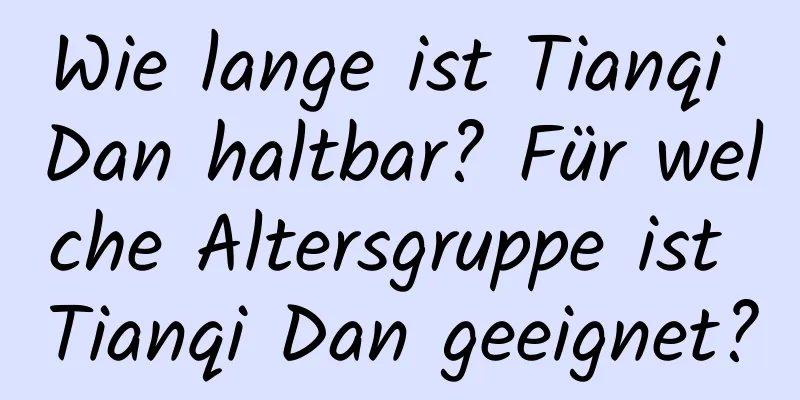 Wie lange ist Tianqi Dan haltbar? Für welche Altersgruppe ist Tianqi Dan geeignet?