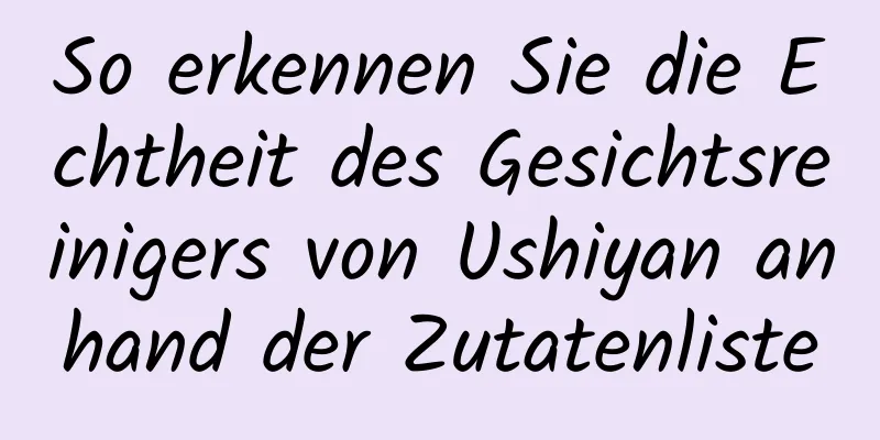 So erkennen Sie die Echtheit des Gesichtsreinigers von Ushiyan anhand der Zutatenliste