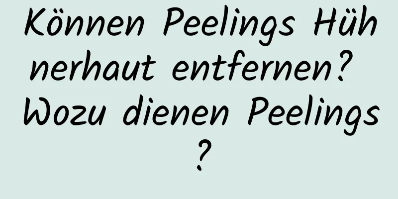 Können Peelings Hühnerhaut entfernen? Wozu dienen Peelings?