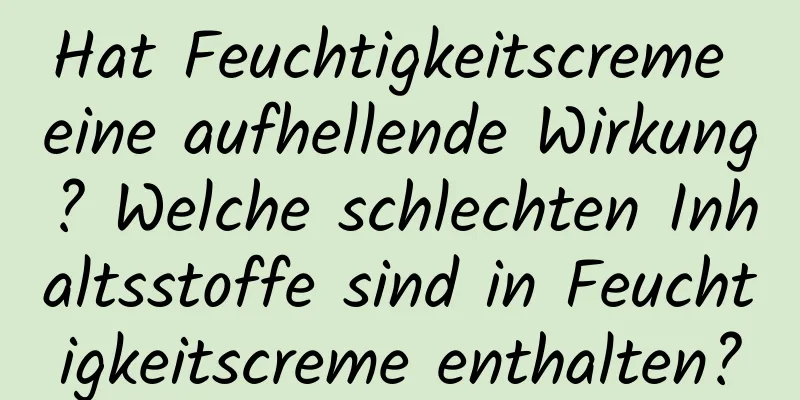 Hat Feuchtigkeitscreme eine aufhellende Wirkung? Welche schlechten Inhaltsstoffe sind in Feuchtigkeitscreme enthalten?