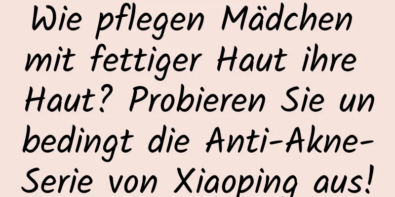 Wie pflegen Mädchen mit fettiger Haut ihre Haut? Probieren Sie unbedingt die Anti-Akne-Serie von Xiaoping aus!