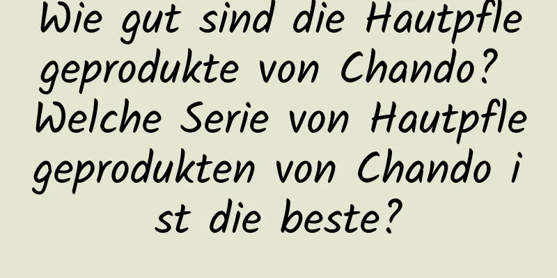 Wie gut sind die Hautpflegeprodukte von Chando? Welche Serie von Hautpflegeprodukten von Chando ist die beste?
