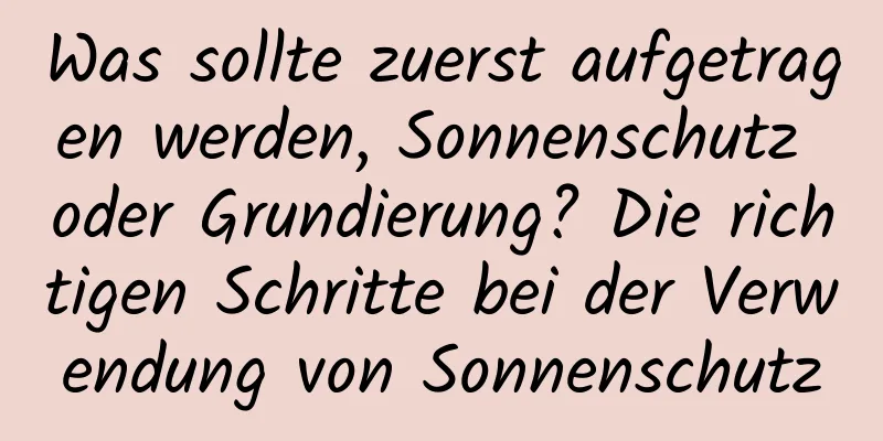 Was sollte zuerst aufgetragen werden, Sonnenschutz oder Grundierung? Die richtigen Schritte bei der Verwendung von Sonnenschutz