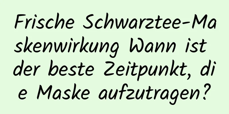 Frische Schwarztee-Maskenwirkung Wann ist der beste Zeitpunkt, die Maske aufzutragen?