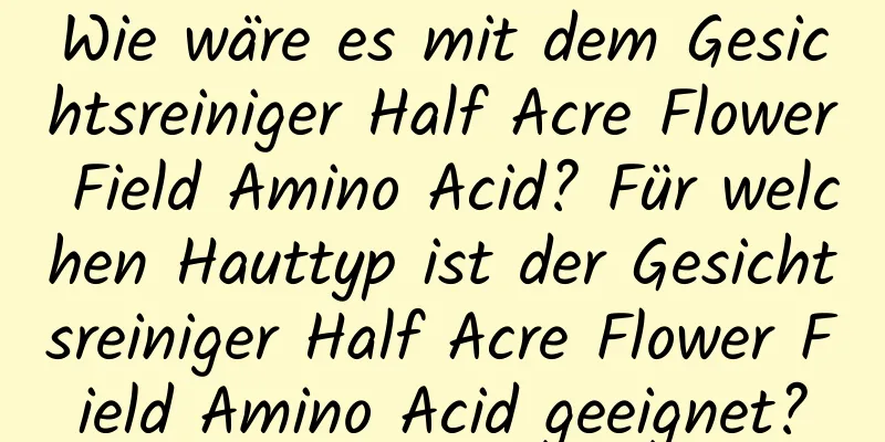 Wie wäre es mit dem Gesichtsreiniger Half Acre Flower Field Amino Acid? Für welchen Hauttyp ist der Gesichtsreiniger Half Acre Flower Field Amino Acid geeignet?