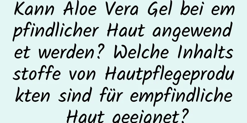 Kann Aloe Vera Gel bei empfindlicher Haut angewendet werden? Welche Inhaltsstoffe von Hautpflegeprodukten sind für empfindliche Haut geeignet?