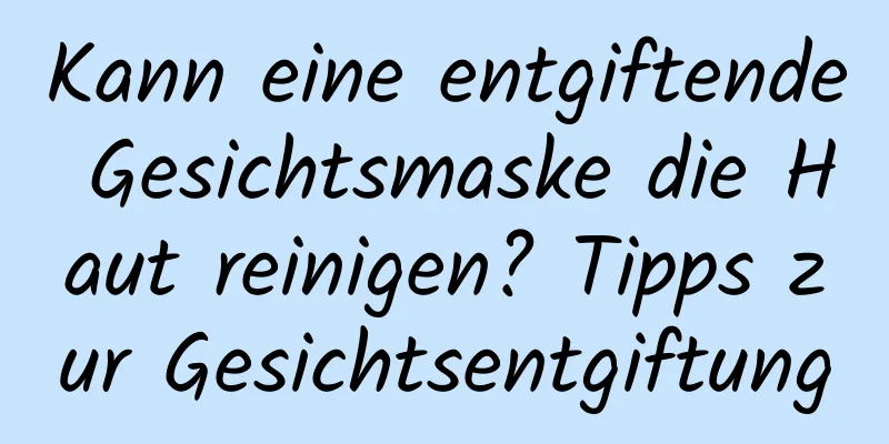 Kann eine entgiftende Gesichtsmaske die Haut reinigen? Tipps zur Gesichtsentgiftung