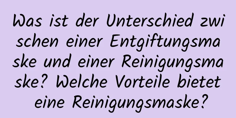 Was ist der Unterschied zwischen einer Entgiftungsmaske und einer Reinigungsmaske? Welche Vorteile bietet eine Reinigungsmaske?