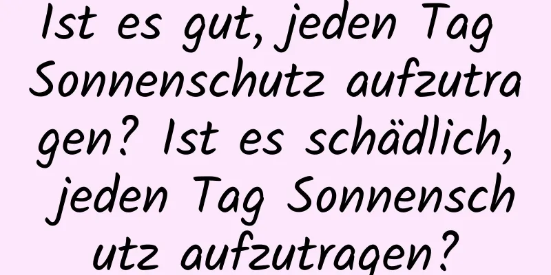 Ist es gut, jeden Tag Sonnenschutz aufzutragen? Ist es schädlich, jeden Tag Sonnenschutz aufzutragen?