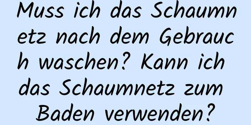 Muss ich das Schaumnetz nach dem Gebrauch waschen? Kann ich das Schaumnetz zum Baden verwenden?