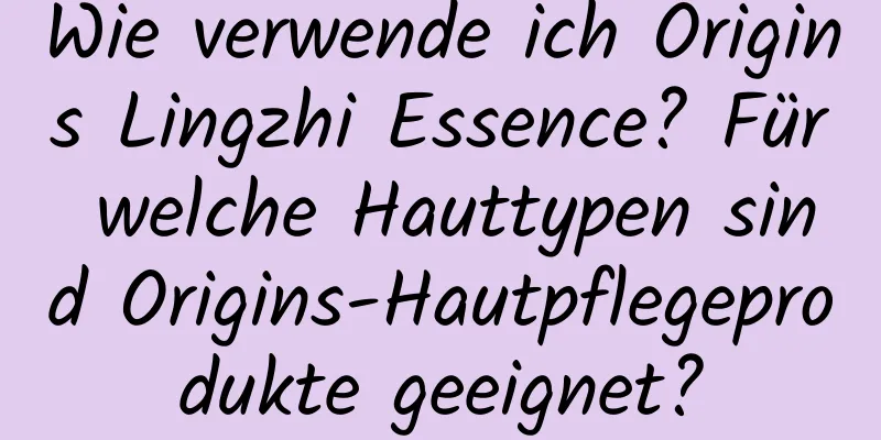 Wie verwende ich Origins Lingzhi Essence? Für welche Hauttypen sind Origins-Hautpflegeprodukte geeignet?
