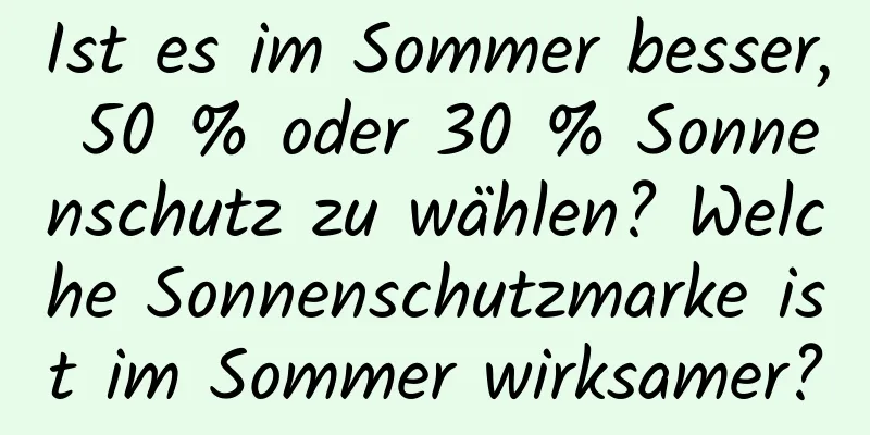 Ist es im Sommer besser, 50 % oder 30 % Sonnenschutz zu wählen? Welche Sonnenschutzmarke ist im Sommer wirksamer?