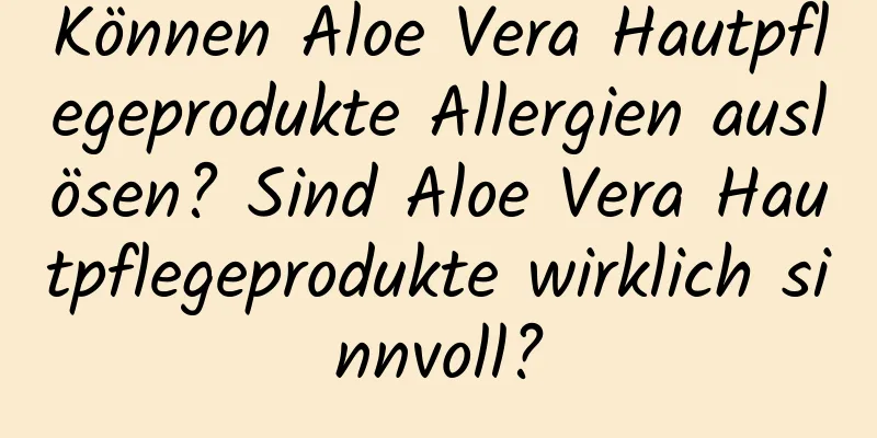 Können Aloe Vera Hautpflegeprodukte Allergien auslösen? Sind Aloe Vera Hautpflegeprodukte wirklich sinnvoll?