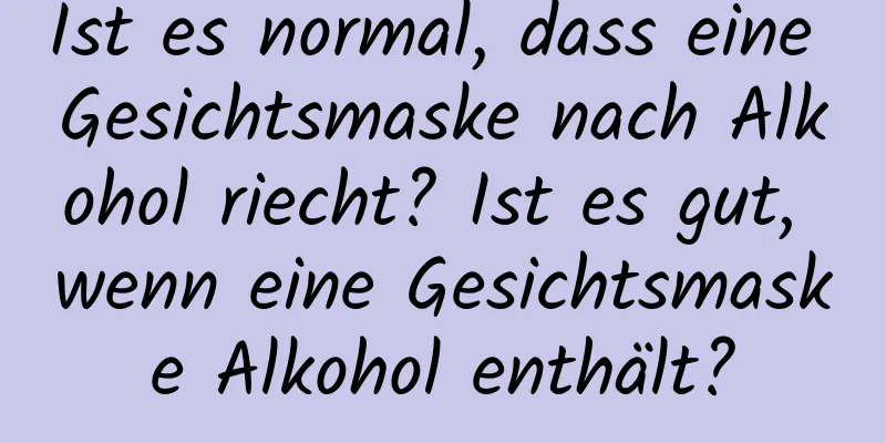 Ist es normal, dass eine Gesichtsmaske nach Alkohol riecht? Ist es gut, wenn eine Gesichtsmaske Alkohol enthält?