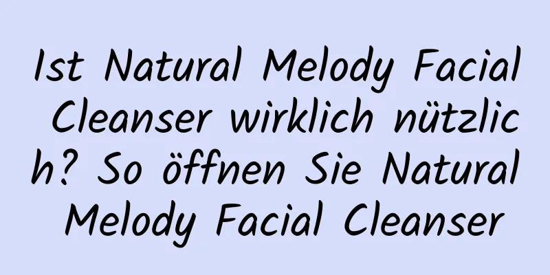 Ist Natural Melody Facial Cleanser wirklich nützlich? So öffnen Sie Natural Melody Facial Cleanser