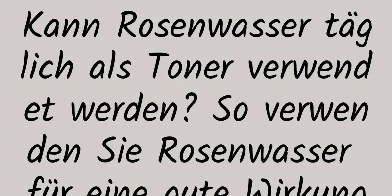 Kann Rosenwasser täglich als Toner verwendet werden? So verwenden Sie Rosenwasser für eine gute Wirkung