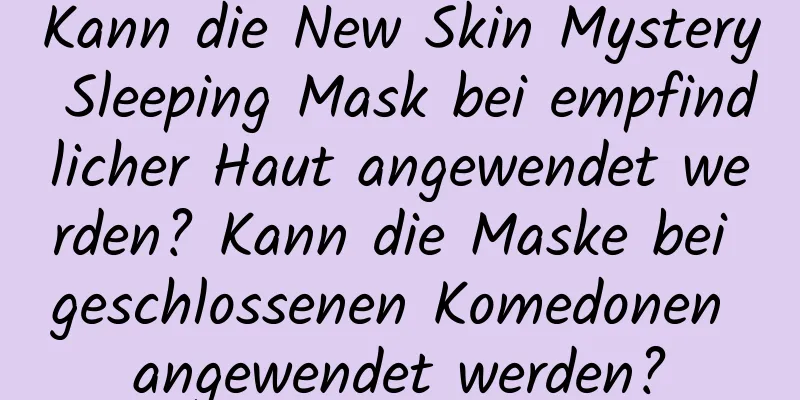 Kann die New Skin Mystery Sleeping Mask bei empfindlicher Haut angewendet werden? Kann die Maske bei geschlossenen Komedonen angewendet werden?