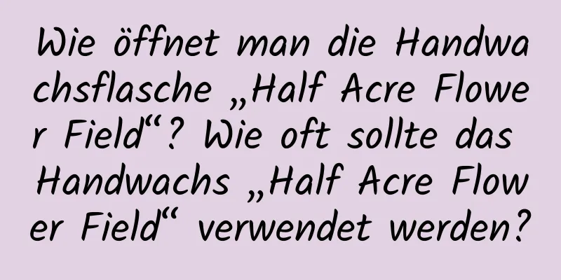 Wie öffnet man die Handwachsflasche „Half Acre Flower Field“? Wie oft sollte das Handwachs „Half Acre Flower Field“ verwendet werden?