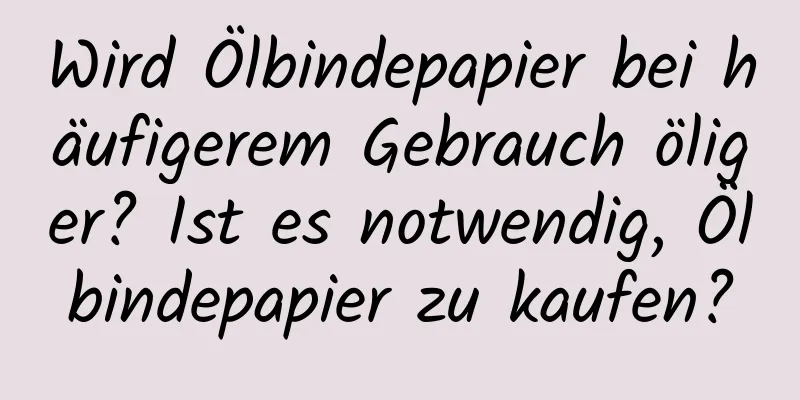 Wird Ölbindepapier bei häufigerem Gebrauch öliger? Ist es notwendig, Ölbindepapier zu kaufen?