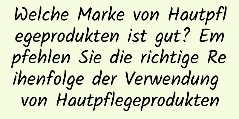 Welche Marke von Hautpflegeprodukten ist gut? Empfehlen Sie die richtige Reihenfolge der Verwendung von Hautpflegeprodukten