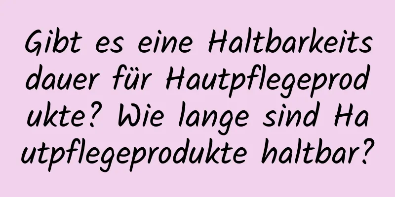 Gibt es eine Haltbarkeitsdauer für Hautpflegeprodukte? Wie lange sind Hautpflegeprodukte haltbar?