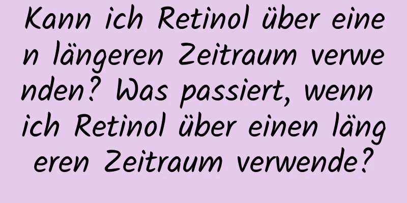 Kann ich Retinol über einen längeren Zeitraum verwenden? Was passiert, wenn ich Retinol über einen längeren Zeitraum verwende?