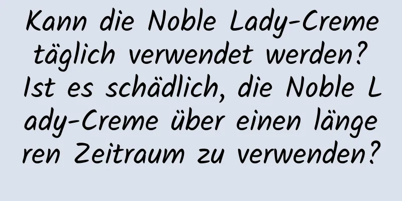 Kann die Noble Lady-Creme täglich verwendet werden? Ist es schädlich, die Noble Lady-Creme über einen längeren Zeitraum zu verwenden?