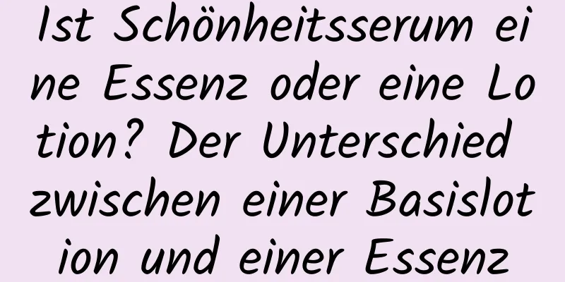 Ist Schönheitsserum eine Essenz oder eine Lotion? Der Unterschied zwischen einer Basislotion und einer Essenz