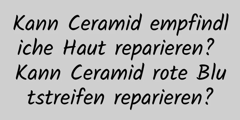 Kann Ceramid empfindliche Haut reparieren? Kann Ceramid rote Blutstreifen reparieren?