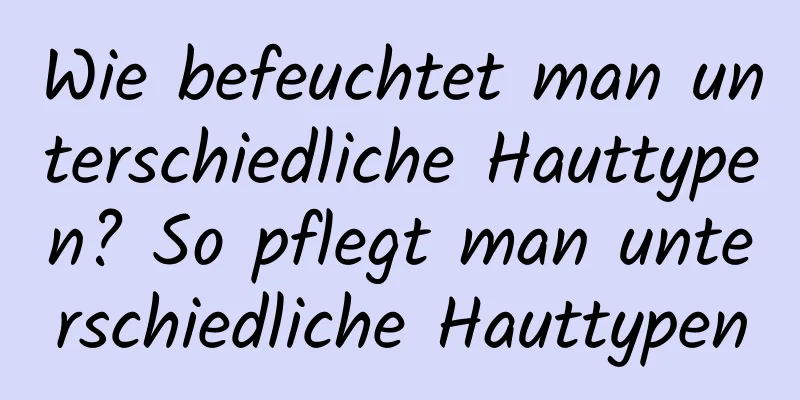 Wie befeuchtet man unterschiedliche Hauttypen? So pflegt man unterschiedliche Hauttypen