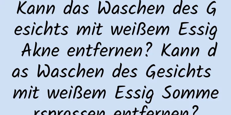 Kann das Waschen des Gesichts mit weißem Essig Akne entfernen? Kann das Waschen des Gesichts mit weißem Essig Sommersprossen entfernen?