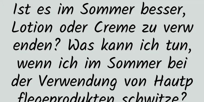 Ist es im Sommer besser, Lotion oder Creme zu verwenden? Was kann ich tun, wenn ich im Sommer bei der Verwendung von Hautpflegeprodukten schwitze?