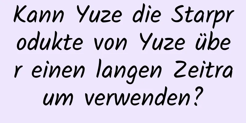 Kann Yuze die Starprodukte von Yuze über einen langen Zeitraum verwenden?